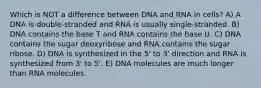 Which is NOT a difference between DNA and RNA in cells? A) A DNA is double-stranded and RNA is usually single-stranded. B) DNA contains the base T and RNA contains the base U. C) DNA contains the sugar deoxyribose and RNA contains the sugar ribose. D) DNA is synthesized in the 5' to 3' direction and RNA is synthesized from 3' to 5'. E) DNA molecules are much longer than RNA molecules.