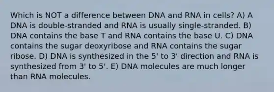 Which is NOT a difference between DNA and RNA in cells? A) A DNA is double-stranded and RNA is usually single-stranded. B) DNA contains the base T and RNA contains the base U. C) DNA contains the sugar deoxyribose and RNA contains the sugar ribose. D) DNA is synthesized in the 5' to 3' direction and RNA is synthesized from 3' to 5'. E) DNA molecules are much longer than RNA molecules.