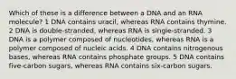 Which of these is a difference between a DNA and an RNA molecule? 1 DNA contains uracil, whereas RNA contains thymine. 2 DNA is double-stranded, whereas RNA is single-stranded. 3 DNA is a polymer composed of nucleotides, whereas RNA is a polymer composed of nucleic acids. 4 DNA contains nitrogenous bases, whereas RNA contains phosphate groups. 5 DNA contains five-carbon sugars, whereas RNA contains six-carbon sugars.