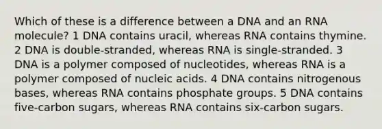 Which of these is a difference between a DNA and an RNA molecule? 1 DNA contains uracil, whereas RNA contains thymine. 2 DNA is double-stranded, whereas RNA is single-stranded. 3 DNA is a polymer composed of nucleotides, whereas RNA is a polymer composed of nucleic acids. 4 DNA contains nitrogenous bases, whereas RNA contains phosphate groups. 5 DNA contains five-carbon sugars, whereas RNA contains six-carbon sugars.