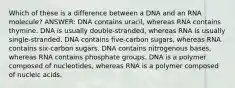 Which of these is a difference between a DNA and an RNA molecule? ANSWER: DNA contains uracil, whereas RNA contains thymine. DNA is usually double-stranded, whereas RNA is usually single-stranded. DNA contains five-carbon sugars, whereas RNA contains six-carbon sugars. DNA contains nitrogenous bases, whereas RNA contains phosphate groups. DNA is a polymer composed of nucleotides, whereas RNA is a polymer composed of nucleic acids.