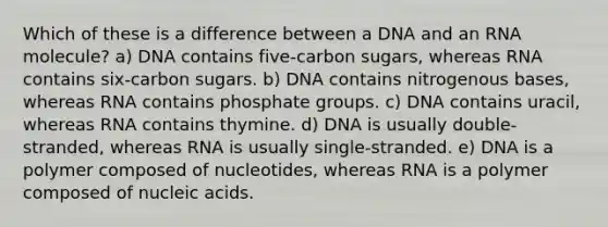 Which of these is a difference between a DNA and an RNA molecule? a) DNA contains five-carbon sugars, whereas RNA contains six-carbon sugars. b) DNA contains nitrogenous bases, whereas RNA contains phosphate groups. c) DNA contains uracil, whereas RNA contains thymine. d) DNA is usually double-stranded, whereas RNA is usually single-stranded. e) DNA is a polymer composed of nucleotides, whereas RNA is a polymer composed of nucleic acids.