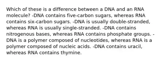 Which of these is a difference between a DNA and an RNA molecule? -DNA contains five-carbon sugars, whereas RNA contains six-carbon sugars. -DNA is usually double-stranded, whereas RNA is usually single-stranded. -DNA contains nitrogenous bases, whereas RNA contains phosphate groups. -DNA is a polymer composed of nucleotides, whereas RNA is a polymer composed of nucleic acids. -DNA contains uracil, whereas RNA contains thymine.