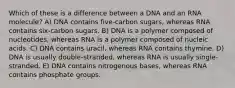 Which of these is a difference between a DNA and an RNA molecule? A) DNA contains five-carbon sugars, whereas RNA contains six-carbon sugars. B) DNA is a polymer composed of nucleotides, whereas RNA is a polymer composed of nucleic acids. C) DNA contains uracil, whereas RNA contains thymine. D) DNA is usually double-stranded, whereas RNA is usually single-stranded. E) DNA contains nitrogenous bases, whereas RNA contains phosphate groups.