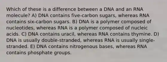 Which of these is a difference between a DNA and an RNA molecule? A) DNA contains five-carbon sugars, whereas RNA contains six-carbon sugars. B) DNA is a polymer composed of nucleotides, whereas RNA is a polymer composed of nucleic acids. C) DNA contains uracil, whereas RNA contains thymine. D) DNA is usually double-stranded, whereas RNA is usually single-stranded. E) DNA contains nitrogenous bases, whereas RNA contains phosphate groups.