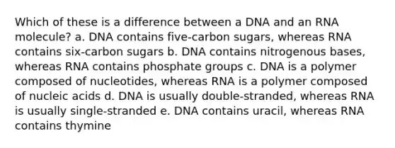 Which of these is a difference between a DNA and an RNA molecule? a. DNA contains five-carbon sugars, whereas RNA contains six-carbon sugars b. DNA contains nitrogenous bases, whereas RNA contains phosphate groups c. DNA is a polymer composed of nucleotides, whereas RNA is a polymer composed of nucleic acids d. DNA is usually double-stranded, whereas RNA is usually single-stranded e. DNA contains uracil, whereas RNA contains thymine