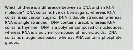 Which of these is a difference between a DNA and an RNA molecule? -DNA contains five-carbon sugars, whereas RNA contains six-carbon sugars. -DNA is double-stranded, whereas RNA is single-stranded. -DNA contains uracil, whereas RNA contains thymine. -DNA is a polymer composed of nucleotides, whereas RNA is a polymer composed of nucleic acids. -DNA contains nitrogenous bases, whereas RNA contains phosphate groups.