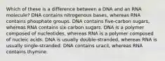 Which of these is a difference between a DNA and an RNA molecule? DNA contains nitrogenous bases, whereas RNA contains phosphate groups. DNA contains five-carbon sugars, whereas RNA contains six-carbon sugars. DNA is a polymer composed of nucleotides, whereas RNA is a polymer composed of nucleic acids. DNA is usually double-stranded, whereas RNA is usually single-stranded. DNA contains uracil, whereas RNA contains thymine.