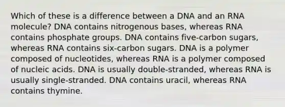 Which of these is a difference between a DNA and an RNA molecule? DNA contains nitrogenous bases, whereas RNA contains phosphate groups. DNA contains five-carbon sugars, whereas RNA contains six-carbon sugars. DNA is a polymer composed of nucleotides, whereas RNA is a polymer composed of nucleic acids. DNA is usually double-stranded, whereas RNA is usually single-stranded. DNA contains uracil, whereas RNA contains thymine.