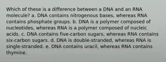 Which of these is a difference between a DNA and an RNA molecule? a. DNA contains nitrogenous bases, whereas RNA contains phosphate groups. b. DNA is a polymer composed of nucleotides, whereas RNA is a polymer composed of nucleic acids. c. DNA contains five-carbon sugars, whereas RNA contains six-carbon sugars. d. DNA is double-stranded, whereas RNA is single-stranded. e. DNA contains uracil, whereas RNA contains thymine.