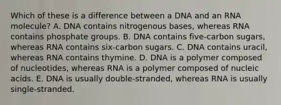 Which of these is a difference between a DNA and an RNA molecule? A. DNA contains nitrogenous bases, whereas RNA contains phosphate groups. B. DNA contains five-carbon sugars, whereas RNA contains six-carbon sugars. C. DNA contains uracil, whereas RNA contains thymine. D. DNA is a polymer composed of nucleotides, whereas RNA is a polymer composed of nucleic acids. E. DNA is usually double-stranded, whereas RNA is usually single-stranded.