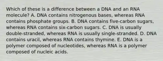 Which of these is a difference between a DNA and an RNA molecule? A. DNA contains nitrogenous bases, whereas RNA contains phosphate groups. B. DNA contains five-carbon sugars, whereas RNA contains six-carbon sugars. C. DNA is usually double-stranded, whereas RNA is usually single-stranded. D. DNA contains uracil, whereas RNA contains thymine. E. DNA is a polymer composed of nucleotides, whereas RNA is a polymer composed of nucleic acids.