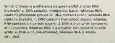 Which of these is a difference between a DNA and an RNA molecule? a. DNA contains nitrogenous bases, whereas RNA contains phosphate groups. b. DNA contains uracil, whereas RNA contains thymine. c. DNA contains five-carbon sugars, whereas RNA contains six-carbon sugars. d. DNA is a polymer composed of nucleotides, whereas RNA is a polymer composed of nucleic acids. e. DNA is double-stranded, whereas RNA is single-stranded.