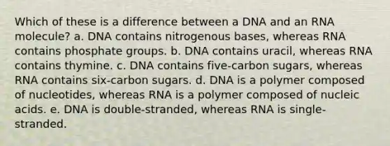 Which of these is a difference between a DNA and an RNA molecule? a. DNA contains nitrogenous bases, whereas RNA contains phosphate groups. b. DNA contains uracil, whereas RNA contains thymine. c. DNA contains five-carbon sugars, whereas RNA contains six-carbon sugars. d. DNA is a polymer composed of nucleotides, whereas RNA is a polymer composed of nucleic acids. e. DNA is double-stranded, whereas RNA is single-stranded.