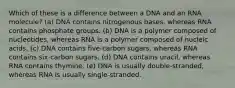 Which of these is a difference between a DNA and an RNA molecule? (a) DNA contains nitrogenous bases, whereas RNA contains phosphate groups. (b) DNA is a polymer composed of nucleotides, whereas RNA is a polymer composed of nucleic acids. (c) DNA contains five-carbon sugars, whereas RNA contains six-carbon sugars. (d) DNA contains uracil, whereas RNA contains thymine. (e) DNA is usually double-stranded, whereas RNA is usually single-stranded.