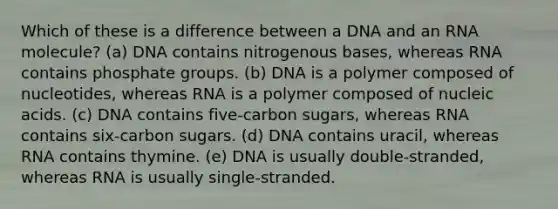 Which of these is a difference between a DNA and an RNA molecule? (a) DNA contains nitrogenous bases, whereas RNA contains phosphate groups. (b) DNA is a polymer composed of nucleotides, whereas RNA is a polymer composed of nucleic acids. (c) DNA contains five-carbon sugars, whereas RNA contains six-carbon sugars. (d) DNA contains uracil, whereas RNA contains thymine. (e) DNA is usually double-stranded, whereas RNA is usually single-stranded.