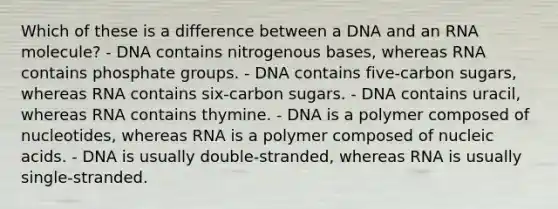 Which of these is a difference between a DNA and an RNA molecule? - DNA contains nitrogenous bases, whereas RNA contains phosphate groups. - DNA contains five-carbon sugars, whereas RNA contains six-carbon sugars. - DNA contains uracil, whereas RNA contains thymine. - DNA is a polymer composed of nucleotides, whereas RNA is a polymer composed of nucleic acids. - DNA is usually double-stranded, whereas RNA is usually single-stranded.