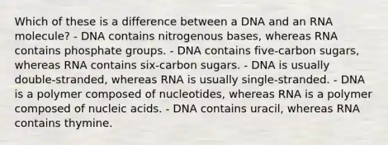 Which of these is a difference between a DNA and an RNA molecule? - DNA contains nitrogenous bases, whereas RNA contains phosphate groups. - DNA contains five-carbon sugars, whereas RNA contains six-carbon sugars. - DNA is usually double-stranded, whereas RNA is usually single-stranded. - DNA is a polymer composed of nucleotides, whereas RNA is a polymer composed of nucleic acids. - DNA contains uracil, whereas RNA contains thymine.