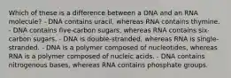 Which of these is a difference between a DNA and an RNA molecule? - DNA contains uracil, whereas RNA contains thymine. - DNA contains five-carbon sugars, whereas RNA contains six-carbon sugars. - DNA is double-stranded, whereas RNA is single-stranded. - DNA is a polymer composed of nucleotides, whereas RNA is a polymer composed of nucleic acids. - DNA contains nitrogenous bases, whereas RNA contains phosphate groups.