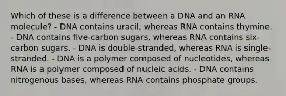 Which of these is a difference between a DNA and an RNA molecule? - DNA contains uracil, whereas RNA contains thymine. - DNA contains five-carbon sugars, whereas RNA contains six-carbon sugars. - DNA is double-stranded, whereas RNA is single-stranded. - DNA is a polymer composed of nucleotides, whereas RNA is a polymer composed of nucleic acids. - DNA contains nitrogenous bases, whereas RNA contains phosphate groups.