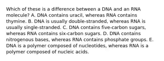 Which of these is a difference between a DNA and an RNA molecule? A. DNA contains uracil, whereas RNA contains thymine. B. DNA is usually double-stranded, whereas RNA is usually single-stranded. C. DNA contains five-carbon sugars, whereas RNA contains six-carbon sugars. D. DNA contains nitrogenous bases, whereas RNA contains phosphate groups. E. DNA is a polymer composed of nucleotides, whereas RNA is a polymer composed of nucleic acids.