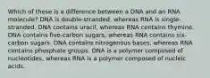 Which of these is a difference between a DNA and an RNA molecule? DNA is double-stranded, whereas RNA is single-stranded. DNA contains uracil, whereas RNA contains thymine. DNA contains five-carbon sugars, whereas RNA contains six-carbon sugars. DNA contains nitrogenous bases, whereas RNA contains phosphate groups. DNA is a polymer composed of nucleotides, whereas RNA is a polymer composed of nucleic acids.