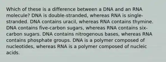 Which of these is a difference between a DNA and an RNA molecule? DNA is double-stranded, whereas RNA is single-stranded. DNA contains uracil, whereas RNA contains thymine. DNA contains five-carbon sugars, whereas RNA contains six-carbon sugars. DNA contains nitrogenous bases, whereas RNA contains phosphate groups. DNA is a polymer composed of nucleotides, whereas RNA is a polymer composed of nucleic acids.