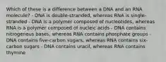 Which of these is a difference between a DNA and an RNA molecule? - DNA is double-stranded, whereas RNA is single-stranded - DNA is a polymer composed of nucleotides, whereas RNA is a polymer composed of nucleic acids - DNA contains nitrogenous bases, whereas RNA contains phosphate groups - DNA contains five-carbon sugars, whereas RNA contains six-carbon sugars - DNA contains uracil, whereas RNA contains thymine