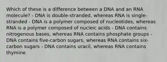 Which of these is a difference between a DNA and an RNA molecule? - DNA is double-stranded, whereas RNA is single-stranded - DNA is a polymer composed of nucleotides, whereas RNA is a polymer composed of nucleic acids - DNA contains nitrogenous bases, whereas RNA contains phosphate groups - DNA contains five-carbon sugars, whereas RNA contains six-carbon sugars - DNA contains uracil, whereas RNA contains thymine