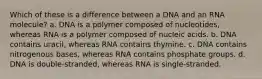 Which of these is a difference between a DNA and an RNA molecule? a. DNA is a polymer composed of nucleotides, whereas RNA is a polymer composed of nucleic acids. b. DNA contains uracil, whereas RNA contains thymine. c. DNA contains nitrogenous bases, whereas RNA contains phosphate groups. d. DNA is double-stranded, whereas RNA is single-stranded.