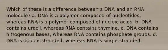 Which of these is a difference between a DNA and an RNA molecule? a. DNA is a polymer composed of nucleotides, whereas RNA is a polymer composed of nucleic acids. b. DNA contains uracil, whereas RNA contains thymine. c. DNA contains nitrogenous bases, whereas RNA contains phosphate groups. d. DNA is double-stranded, whereas RNA is single-stranded.