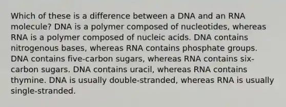 Which of these is a difference between a DNA and an RNA molecule? DNA is a polymer composed of nucleotides, whereas RNA is a polymer composed of nucleic acids. DNA contains nitrogenous bases, whereas RNA contains phosphate groups. DNA contains five-carbon sugars, whereas RNA contains six-carbon sugars. DNA contains uracil, whereas RNA contains thymine. DNA is usually double-stranded, whereas RNA is usually single-stranded.