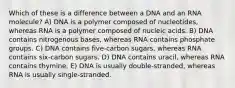 Which of these is a difference between a DNA and an RNA molecule? A) DNA is a polymer composed of nucleotides, whereas RNA is a polymer composed of nucleic acids. B) DNA contains nitrogenous bases, whereas RNA contains phosphate groups. C) DNA contains five-carbon sugars, whereas RNA contains six-carbon sugars. D) DNA contains uracil, whereas RNA contains thymine. E) DNA is usually double-stranded, whereas RNA is usually single-stranded.