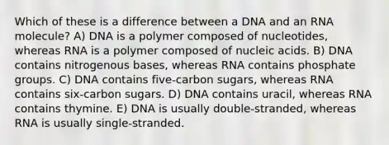 Which of these is a difference between a DNA and an RNA molecule? A) DNA is a polymer composed of nucleotides, whereas RNA is a polymer composed of nucleic acids. B) DNA contains nitrogenous bases, whereas RNA contains phosphate groups. C) DNA contains five-carbon sugars, whereas RNA contains six-carbon sugars. D) DNA contains uracil, whereas RNA contains thymine. E) DNA is usually double-stranded, whereas RNA is usually single-stranded.