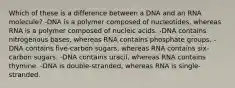 Which of these is a difference between a DNA and an RNA molecule? -DNA is a polymer composed of nucleotides, whereas RNA is a polymer composed of nucleic acids. -DNA contains nitrogenous bases, whereas RNA contains phosphate groups. -DNA contains five-carbon sugars, whereas RNA contains six-carbon sugars. -DNA contains uracil, whereas RNA contains thymine. -DNA is double-stranded, whereas RNA is single-stranded.