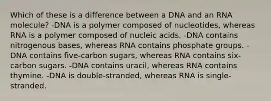 Which of these is a difference between a DNA and an RNA molecule? -DNA is a polymer composed of nucleotides, whereas RNA is a polymer composed of nucleic acids. -DNA contains nitrogenous bases, whereas RNA contains phosphate groups. -DNA contains five-carbon sugars, whereas RNA contains six-carbon sugars. -DNA contains uracil, whereas RNA contains thymine. -DNA is double-stranded, whereas RNA is single-stranded.