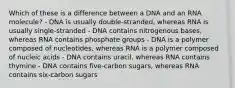 Which of these is a difference between a DNA and an RNA molecule? - DNA is usually double-stranded, whereas RNA is usually single-stranded - DNA contains nitrogenous bases, whereas RNA contains phosphate groups - DNA is a polymer composed of nucleotides, whereas RNA is a polymer composed of nucleic acids - DNA contains uracil, whereas RNA contains thymine - DNA contains five-carbon sugars, whereas RNA contains six-carbon sugars