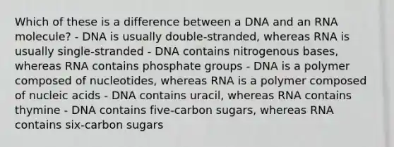 Which of these is a difference between a DNA and an RNA molecule? - DNA is usually double-stranded, whereas RNA is usually single-stranded - DNA contains nitrogenous bases, whereas RNA contains phosphate groups - DNA is a polymer composed of nucleotides, whereas RNA is a polymer composed of nucleic acids - DNA contains uracil, whereas RNA contains thymine - DNA contains five-carbon sugars, whereas RNA contains six-carbon sugars