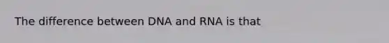 The difference between DNA and RNA is that