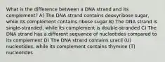 What is the difference between a DNA strand and its complement? A) The DNA strand contains deoxyribose sugar, while its complement contains ribose sugar B) The DNA strand is single-stranded, while its complement is double-stranded C) The DNA strand has a different sequence of nucleotides compared to its complement D) The DNA strand contains uracil (U) nucleotides, while its complement contains thymine (T) nucleotides