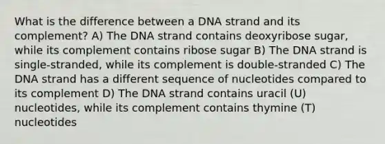 What is the difference between a DNA strand and its complement? A) The DNA strand contains deoxyribose sugar, while its complement contains ribose sugar B) The DNA strand is single-stranded, while its complement is double-stranded C) The DNA strand has a different sequence of nucleotides compared to its complement D) The DNA strand contains uracil (U) nucleotides, while its complement contains thymine (T) nucleotides