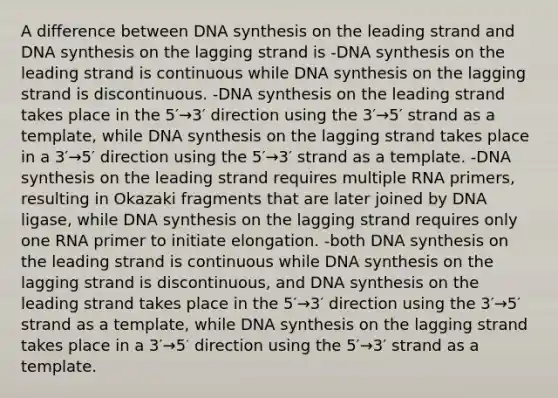 A difference between DNA synthesis on the leading strand and DNA synthesis on the lagging strand is -DNA synthesis on the leading strand is continuous while DNA synthesis on the lagging strand is discontinuous. -DNA synthesis on the leading strand takes place in the 5′→3′ direction using the 3′→5′ strand as a template, while DNA synthesis on the lagging strand takes place in a 3′→5′ direction using the 5′→3′ strand as a template. -DNA synthesis on the leading strand requires multiple RNA primers, resulting in Okazaki fragments that are later joined by DNA ligase, while DNA synthesis on the lagging strand requires only one RNA primer to initiate elongation. -both DNA synthesis on the leading strand is continuous while DNA synthesis on the lagging strand is discontinuous, and DNA synthesis on the leading strand takes place in the 5′→3′ direction using the 3′→5′ strand as a template, while DNA synthesis on the lagging strand takes place in a 3′→5′ direction using the 5′→3′ strand as a template.