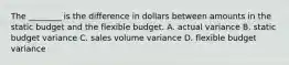 The​ ________ is the difference in dollars between amounts in the static budget and the flexible budget. A. actual variance B. static budget variance C. sales volume variance D. flexible budget variance