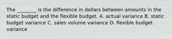 The​ ________ is the difference in dollars between amounts in the static budget and the flexible budget. A. actual variance B. static budget variance C. sales volume variance D. flexible budget variance