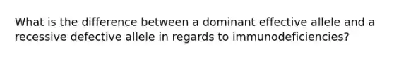 What is the difference between a dominant effective allele and a recessive defective allele in regards to immunodeficiencies?