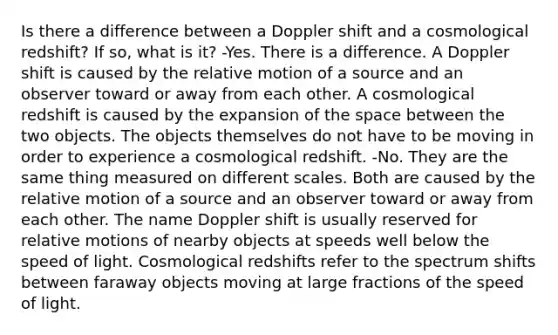 Is there a difference between a Doppler shift and a cosmological redshift? If so, what is it? -Yes. There is a difference. A Doppler shift is caused by the relative motion of a source and an observer toward or away from each other. A cosmological redshift is caused by the expansion of the space between the two objects. The objects themselves do not have to be moving in order to experience a cosmological redshift. -No. They are the same thing measured on different scales. Both are caused by the relative motion of a source and an observer toward or away from each other. The name Doppler shift is usually reserved for relative motions of nearby objects at speeds well below the speed of light. Cosmological redshifts refer to the spectrum shifts between faraway objects moving at large fractions of the speed of light.