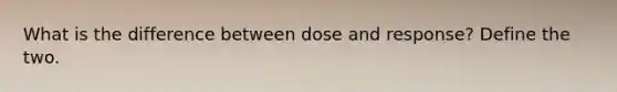 What is the difference between dose and response? Define the two.