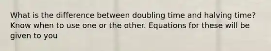 What is the difference between doubling time and halving time? Know when to use one or the other. Equations for these will be given to you