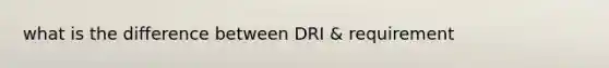 what is the difference between DRI & requirement