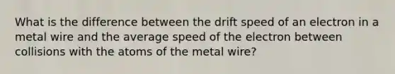 What is the difference between the drift speed of an electron in a metal wire and the average speed of the electron between collisions with the atoms of the metal wire?